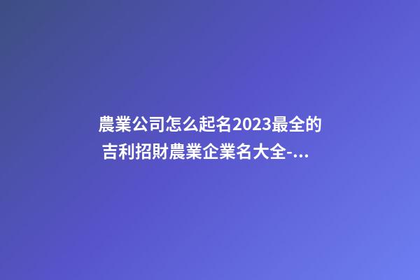 農業公司怎么起名2023最全的 吉利招財農業企業名大全-名學網-第1張-公司起名-玄機派